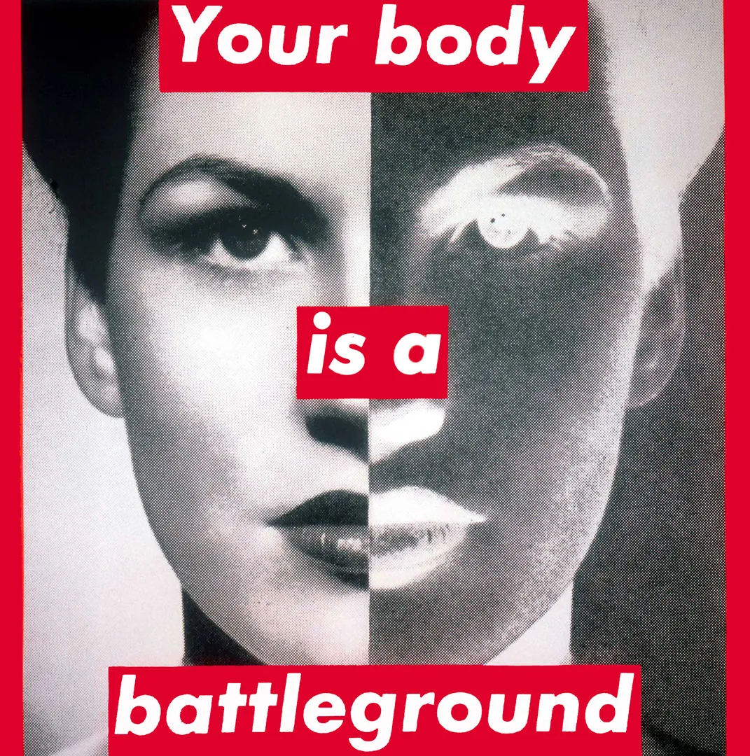 Untitled (Your body is a battleground) [Χωρίς τίτλο (Το σώμα σου είναι πεδίο μάχης)] της Barbara Kruger [Μπάρμπαρα Κρούγκερ] (1989), φωτογραφική μεταξοτυπία σε βινύλιο. Το έργο ξεκίνησε ως αφίσα για την πορεία υπέρ του δικαιώματος στην άμβλωση στην Ουάσινγκτον. Το γυναικείο πρόσωπο είναι διχοτομημένο σε θετικό και αρνητικό, και το σύνθημα είναι γραμμένο με λευκά γράμματα πάνω σε κόκκινες ταινίες. Το σώμα γίνεται πεδίο όπου το κοινωνικό φύλο συναντά τη νομοθεσία και την πολιτική εξουσία.