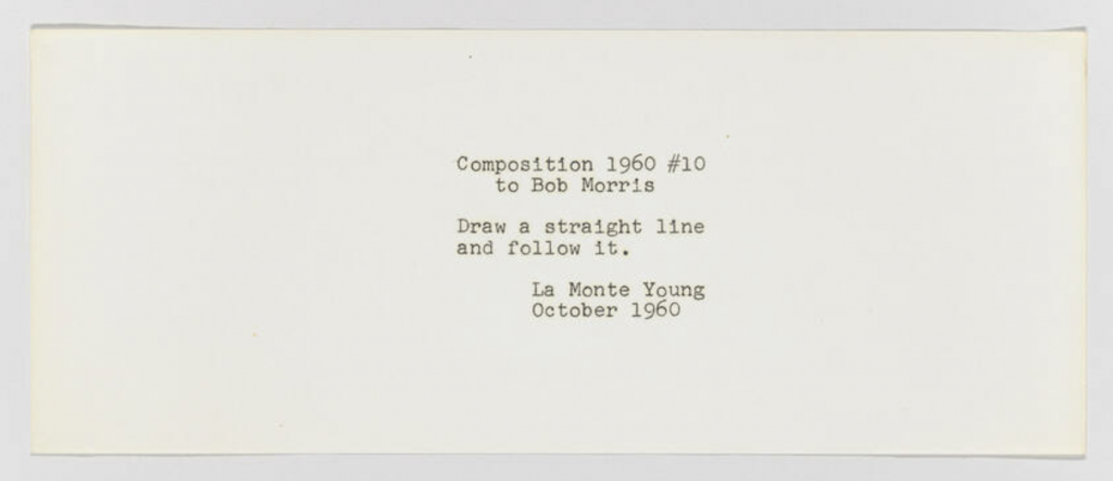 [[#La Monte Young [Λα Μόντε Γιούνγκ]#]], Composition 1960 #10, 1960.  Η «παρτιτούρα» αποτελείται μόνο από τη φράση: «Draw a straight line and follow it» («Σχεδίασε μια ευθεία γραμμή και ακολούθησέ την»), μετατρέποντας την οδηγία σε μουσικό έργο.